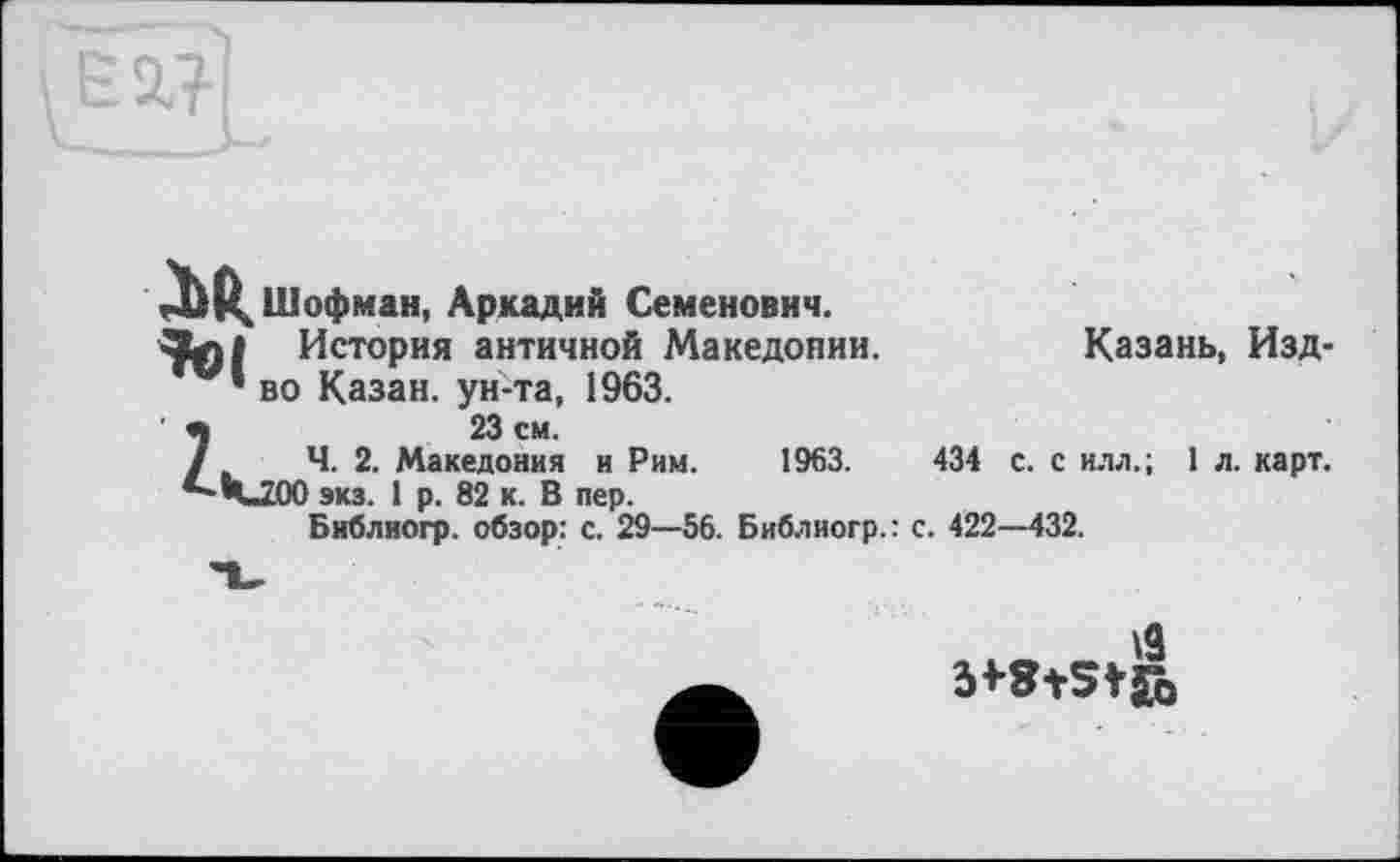 ﻿мШофман, Аркадий Семенович.
История античной Македонии. ’ во Казан, ун-та, 1963.
Z23 см.
Ч. 2. Македония и Рим.
Ч_200 эка. 1 р. 82 к. В пер.
Библиогр. обзор: с. 29—56. Библиогр.: с.
Казань, Изд-
434 с. с илл.; 1 л. карт.
. 422-432.
1963.
